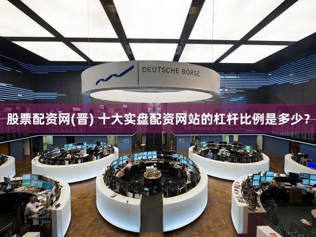 股票配资网(晋) 十大实盘配资网站的杠杆比例是多少？