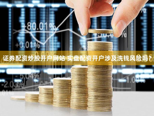 证券配资炒股开户网站 实盘配资开户涉及洗钱风险吗？