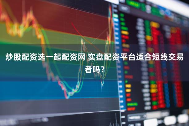 炒股配资选一起配资网 实盘配资平台适合短线交易者吗？