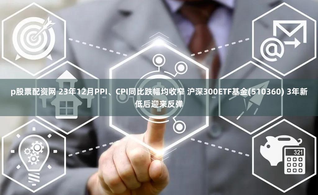 p股票配资网 23年12月PPI、CPI同比跌幅均收窄 沪深300ETF基金(510360) 3年新低后迎来反弹