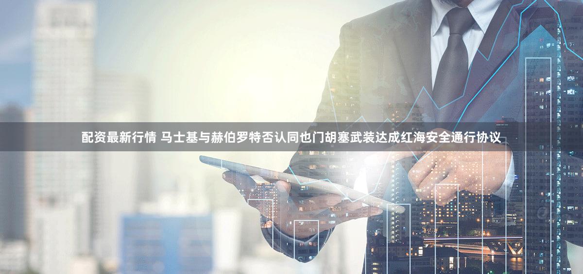 配资最新行情 马士基与赫伯罗特否认同也门胡塞武装达成红海安全通行协议