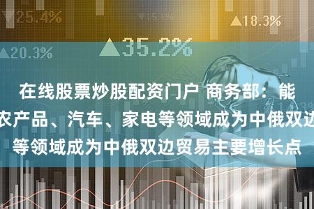 在线股票炒股配资门户 商务部：能源等大宗商品、农产品、汽车、家电等领域成为中俄双边贸易主要增长点