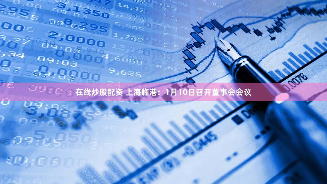 在线炒股配资 上海临港：1月10日召开董事会会议