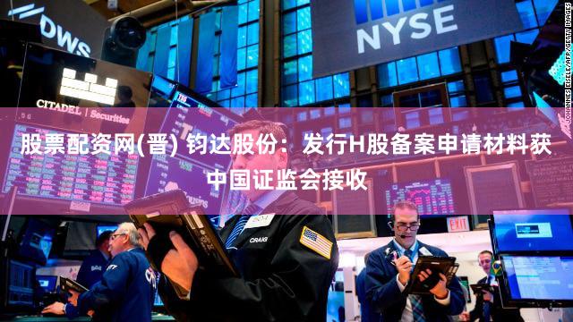 股票配资网(晋) 钧达股份：发行H股备案申请材料获中国证监会接收