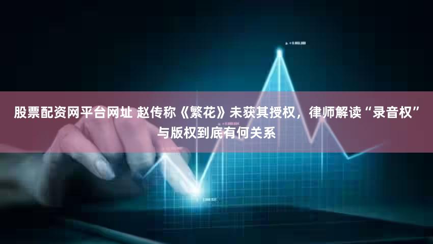 股票配资网平台网址 赵传称《繁花》未获其授权，律师解读“录音权”与版权到底有何关系