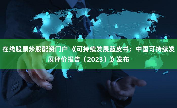 在线股票炒股配资门户 《可持续发展蓝皮书：中国可持续发展评价报告（2023）》发布