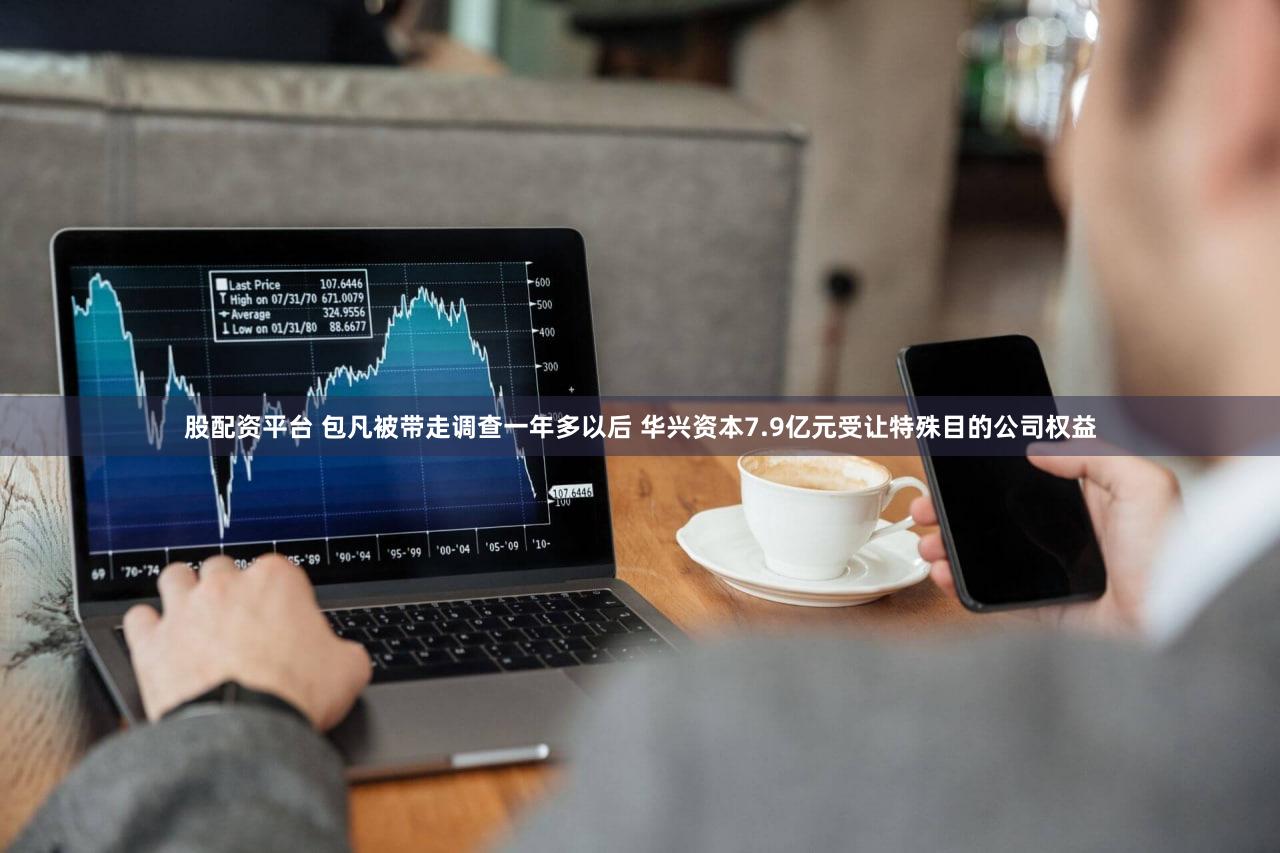 股配资平台 包凡被带走调查一年多以后 华兴资本7.9亿元受让特殊目的公司权益