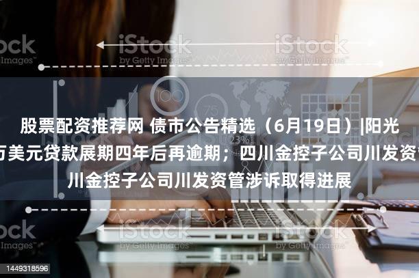 股票配资推荐网 债市公告精选（6月19日）|阳光100中国1000万美元贷款展期四年后再逾期；四川金控子公司川发资管涉诉取得进展