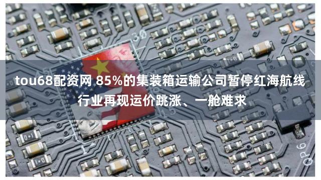 tou68配资网 85%的集装箱运输公司暂停红海航线 行业再现运价跳涨、一舱难求