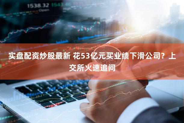 实盘配资炒股最新 花53亿元买业绩下滑公司？上交所火速追问