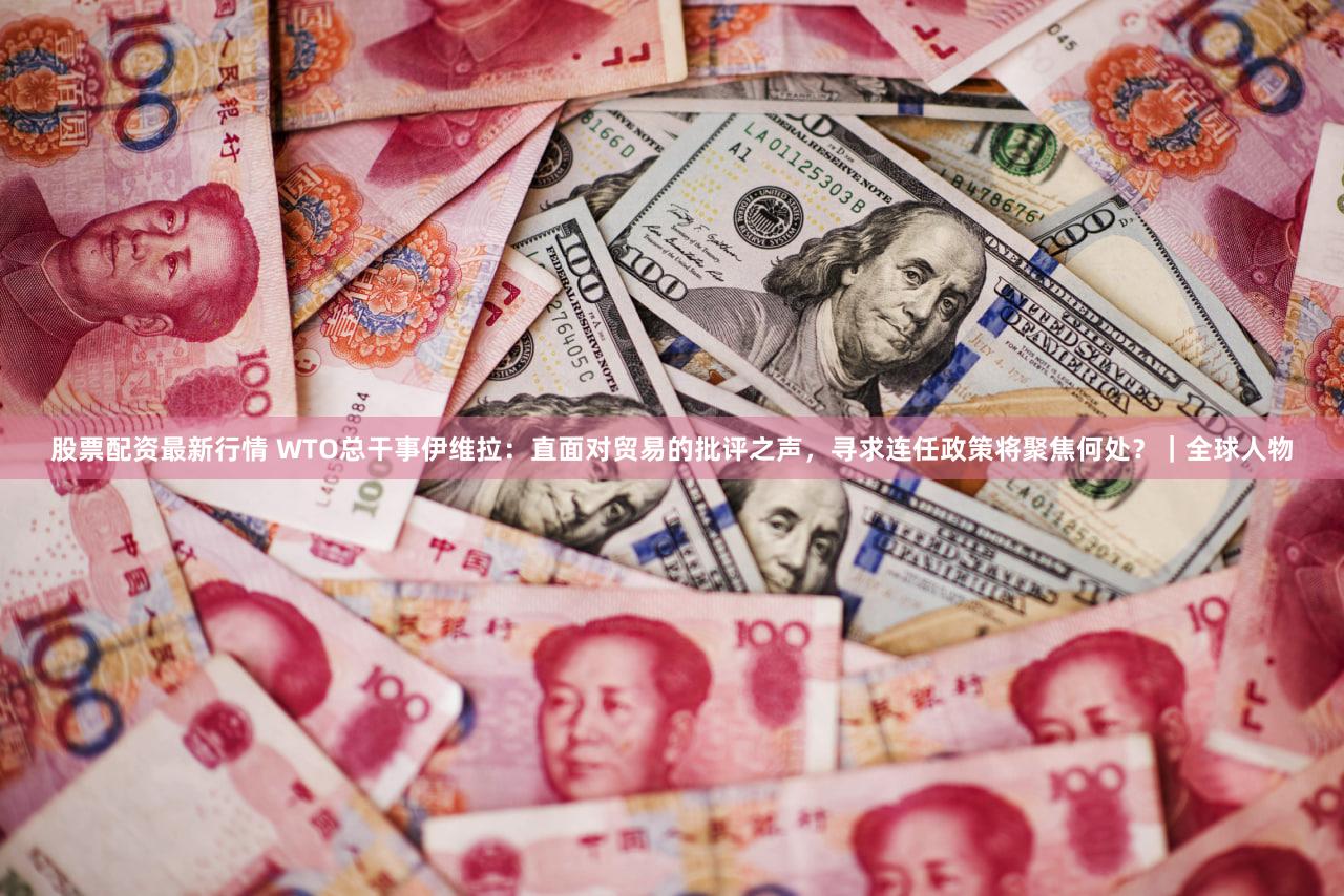 股票配资最新行情 WTO总干事伊维拉：直面对贸易的批评之声，寻求连任政策将聚焦何处？｜全球人物
