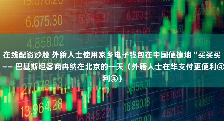 在线配资炒股 外籍人士使用家乡电子钱包在中国便捷地“买买买”—— 巴基斯坦客商冉纳在北京的一天（外籍人士在华支付更便利④）