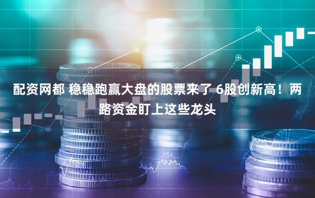 配资网都 稳稳跑赢大盘的股票来了 6股创新高！两路资金盯上这些龙头