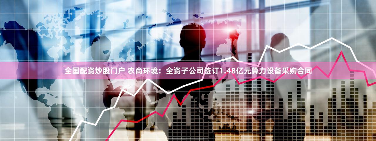全国配资炒股门户 农尚环境：全资子公司签订1.48亿元算力设备采购合同