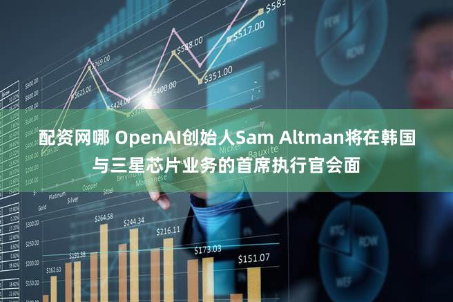 配资网哪 OpenAI创始人Sam Altman将在韩国与三星芯片业务的首席执行官会面