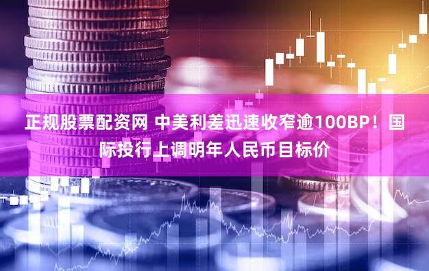 正规股票配资网 中美利差迅速收窄逾100BP！国际投行上调明年人民币目标价