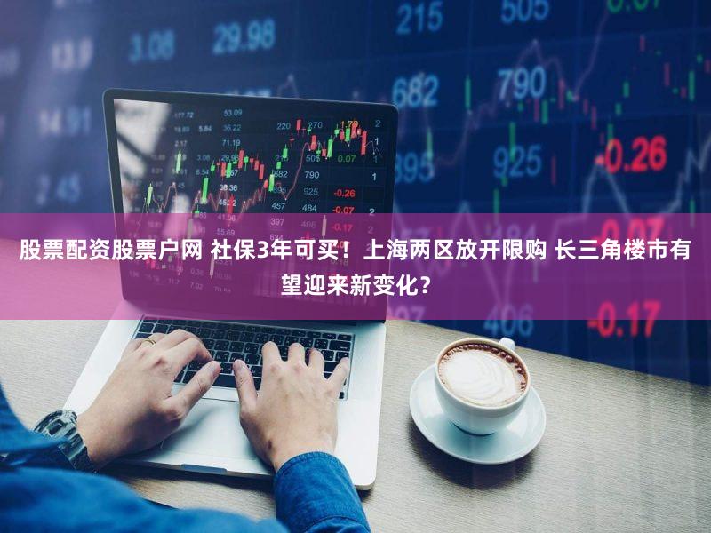股票配资股票户网 社保3年可买！上海两区放开限购 长三角楼市有望迎来新变化？