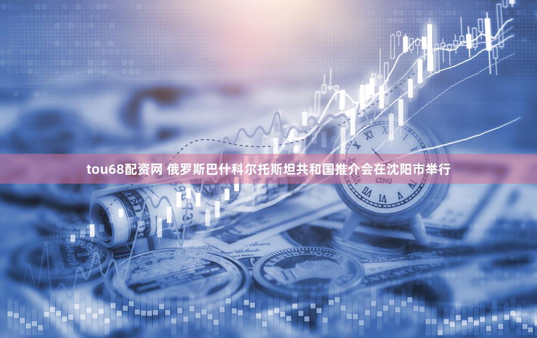 tou68配资网 俄罗斯巴什科尔托斯坦共和国推介会在沈阳市举行
