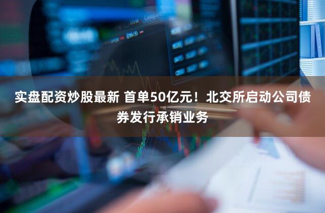 实盘配资炒股最新 首单50亿元！北交所启动公司债券发行承销业务
