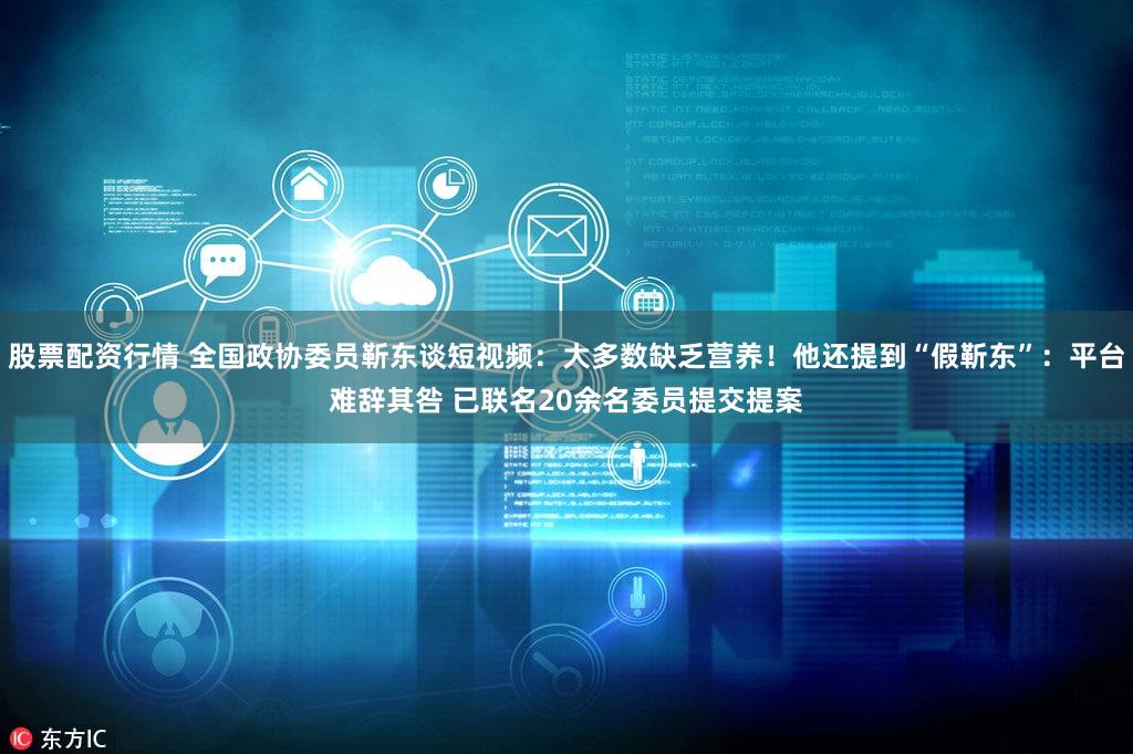 股票配资行情 全国政协委员靳东谈短视频：大多数缺乏营养！他还提到“假靳东”：平台难辞其咎 已联名20余名委员提交提案