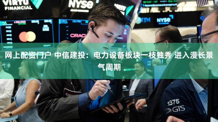网上配资门户 中信建投：电力设备板块一枝独秀 进入漫长景气周期