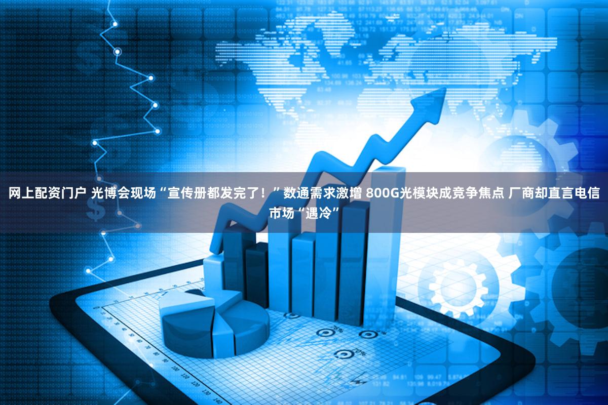 网上配资门户 光博会现场“宣传册都发完了！”数通需求激增 800G光模块成竞争焦点 厂商却直言电信市场“遇冷”