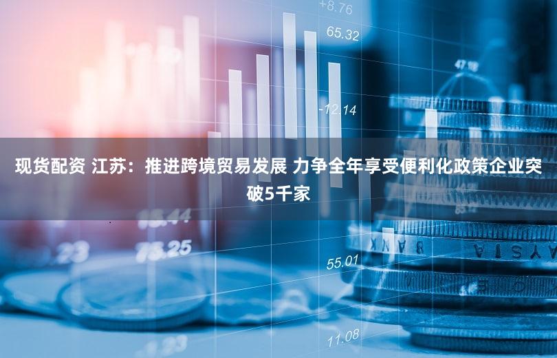 现货配资 江苏：推进跨境贸易发展 力争全年享受便利化政策企业突破5千家