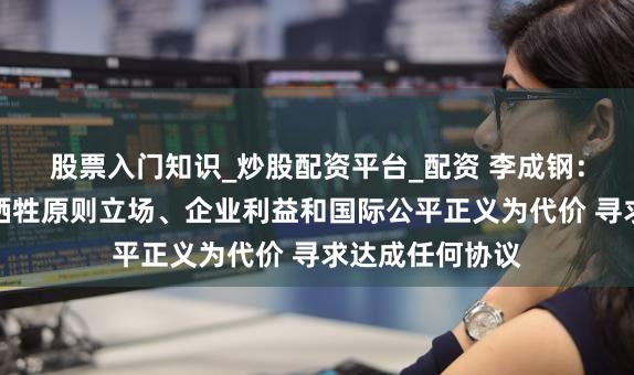 股票入门知识_炒股配资平台_配资 李成钢：中国绝不会以牺牲原则立场、企业利益和国际公平正义为代价 寻求达成任何协议