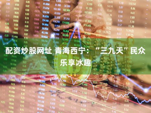 配资炒股网址 青海西宁：“三九天”民众乐享冰趣
