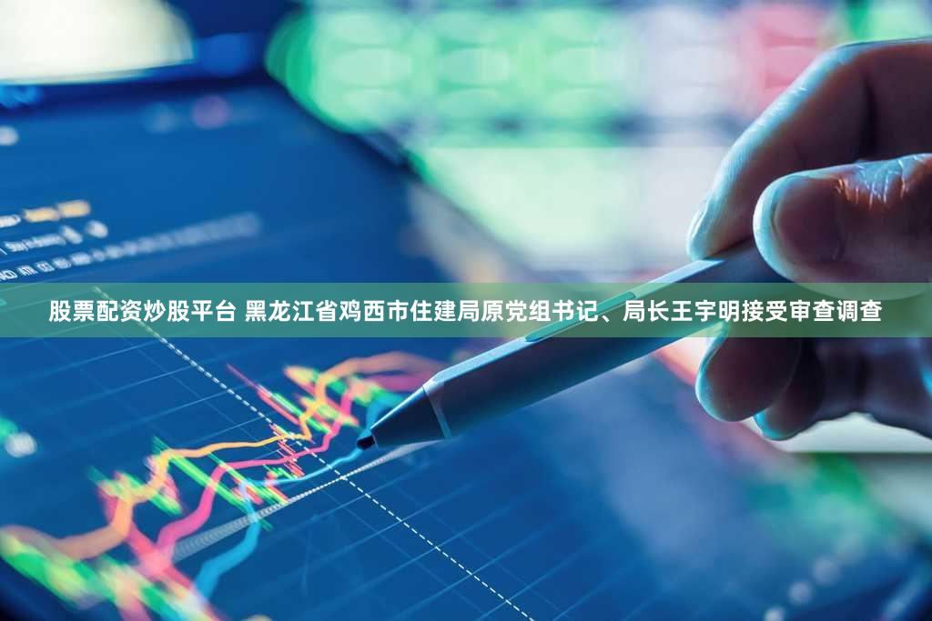 股票配资炒股平台 黑龙江省鸡西市住建局原党组书记、局长王宇明接受审查调查