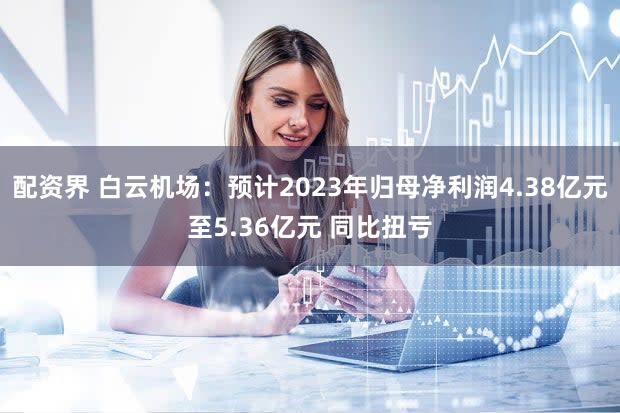 配资界 白云机场：预计2023年归母净利润4.38亿元至5.36亿元 同比扭亏