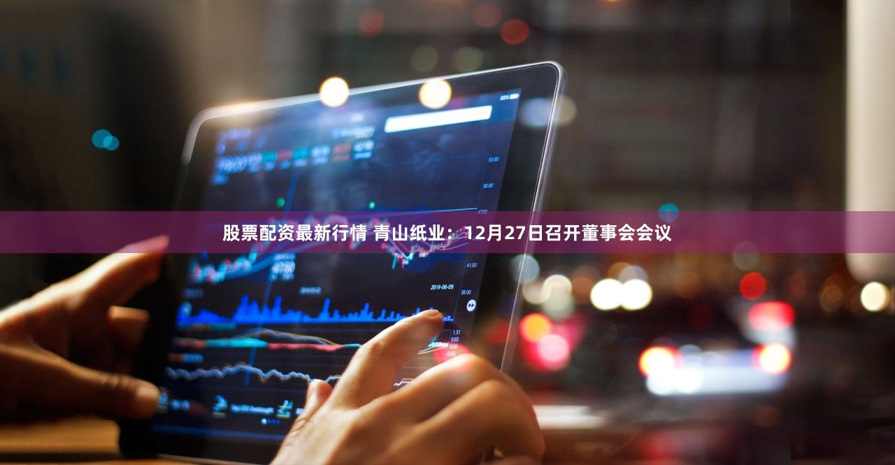 股票配资最新行情 青山纸业：12月27日召开董事会会议