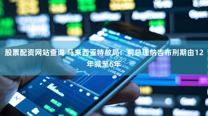 股票配资网站查询 马来西亚特赦局：前总理纳吉布刑期由12年减至6年