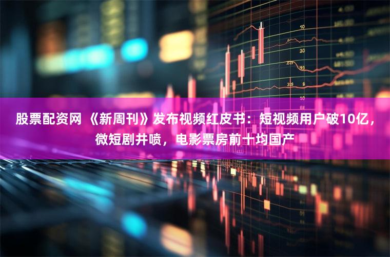 股票配资网 《新周刊》发布视频红皮书：短视频用户破10亿，微短剧井喷，电影票房前十均国产