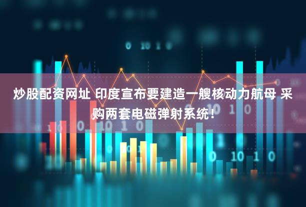 炒股配资网址 印度宣布要建造一艘核动力航母 采购两套电磁弹射系统！