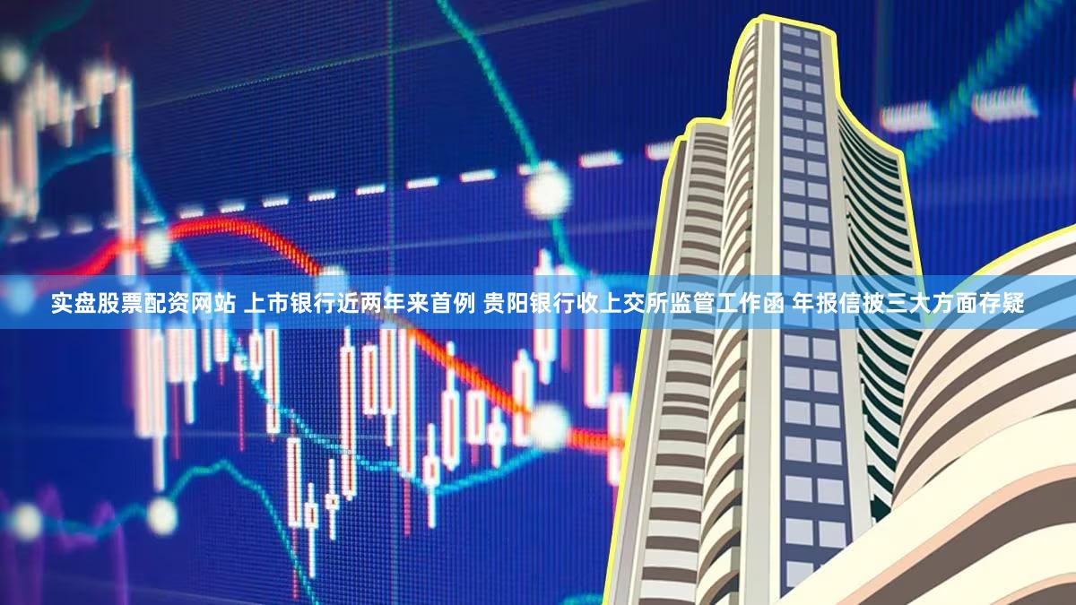 实盘股票配资网站 上市银行近两年来首例 贵阳银行收上交所监管工作函 年报信披三大方面存疑