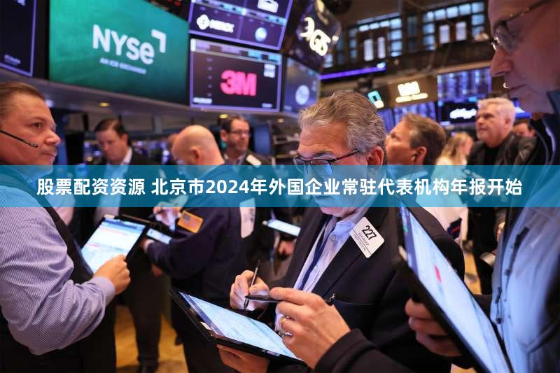 股票配资资源 北京市2024年外国企业常驻代表机构年报开始