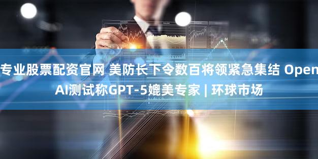 专业股票配资官网 美防长下令数百将领紧急集结 OpenAI测试称GPT-5媲美专家 | 环球市场