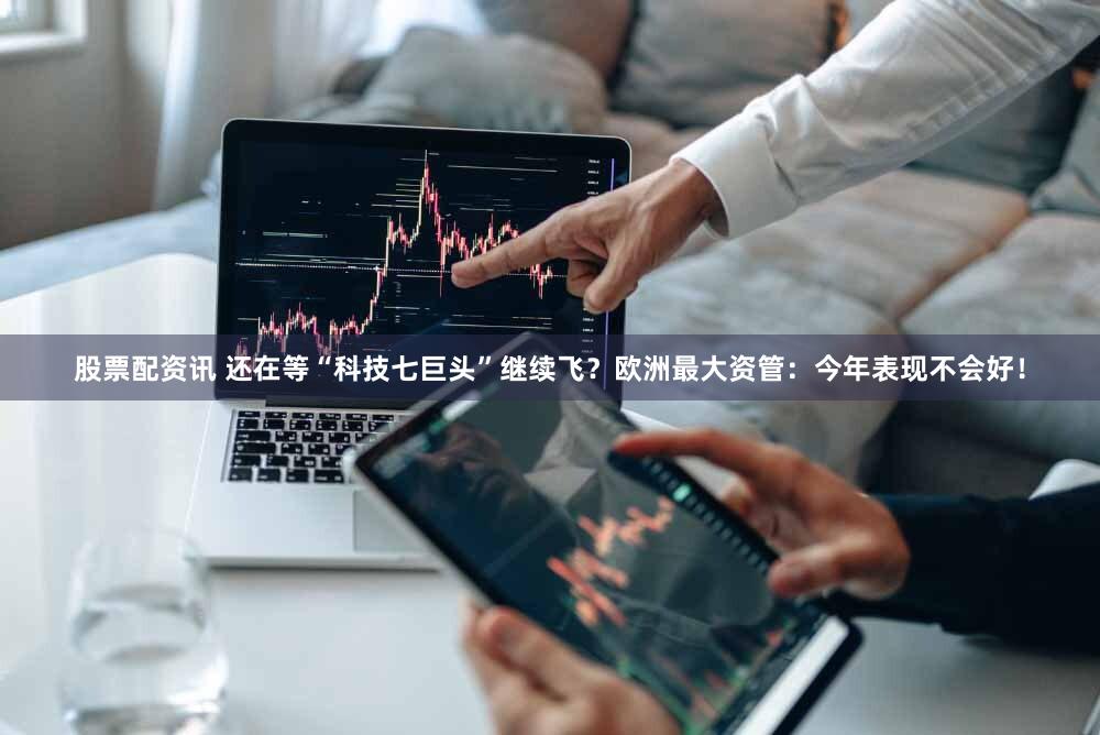 股票配资讯 还在等“科技七巨头”继续飞？欧洲最大资管：今年表现不会好！