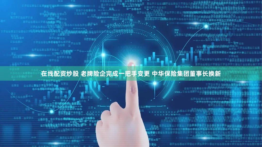 在线配资炒股 老牌险企完成一把手变更 中华保险集团董事长换新