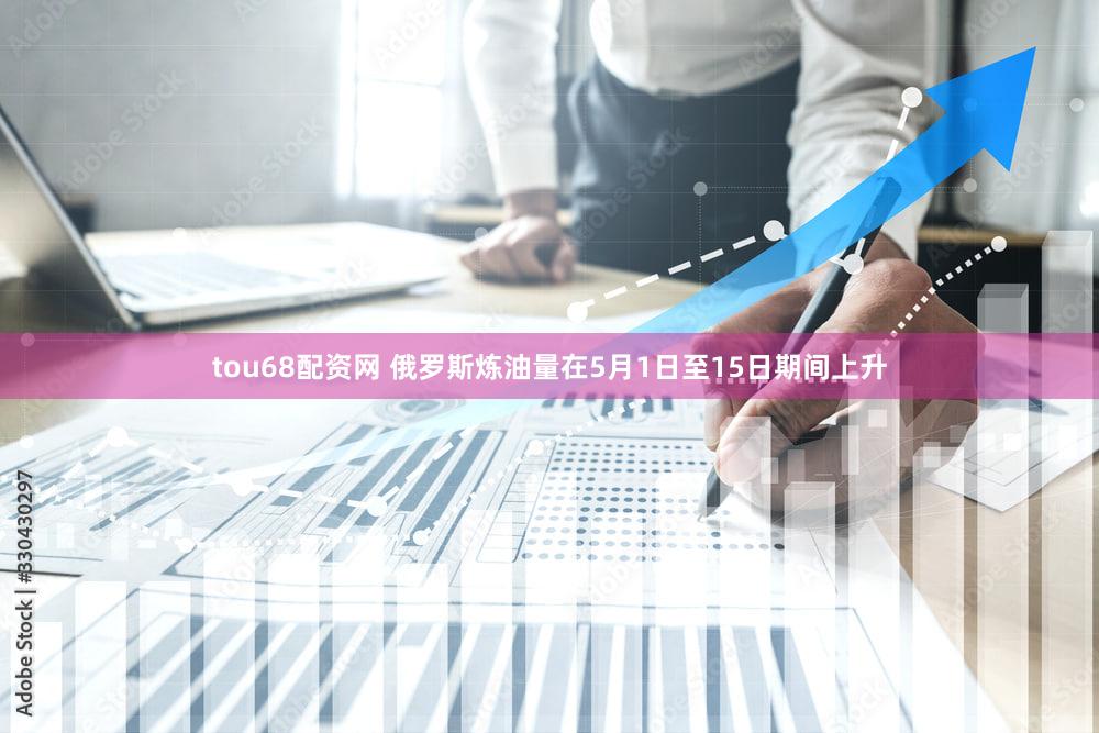 tou68配资网 俄罗斯炼油量在5月1日至15日期间上升