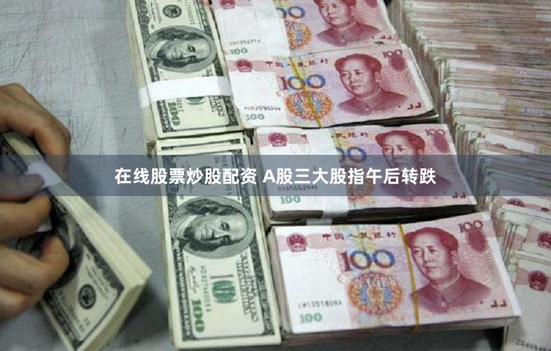 在线股票炒股配资 A股三大股指午后转跌