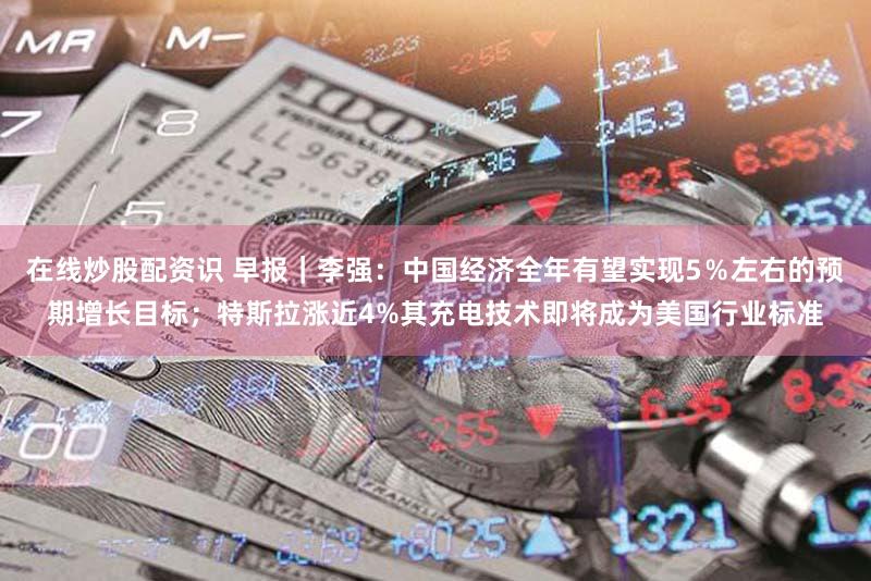 在线炒股配资识 早报|李强:中国经济全年有望实现5%左右的预期增长目标;特斯拉涨近4%其充电技术即将成为美国行业标准