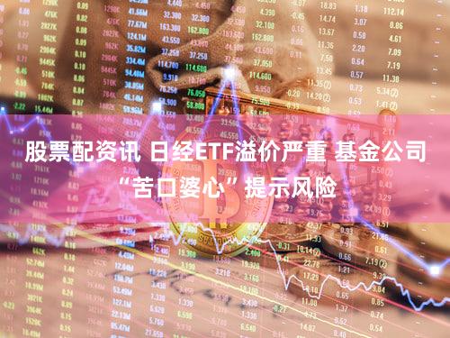 股票配资讯 日经ETF溢价严重 基金公司“苦口婆心”提示风险