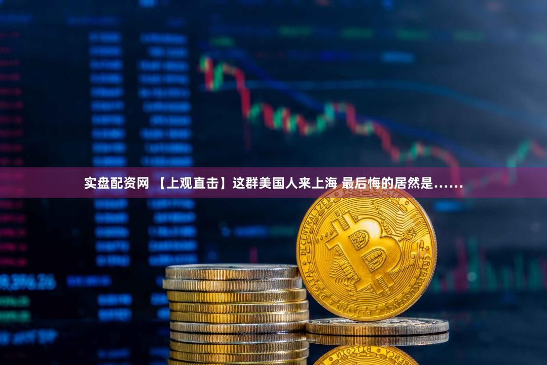 实盘配资网 【上观直击】这群美国人来上海 最后悔的居然是……