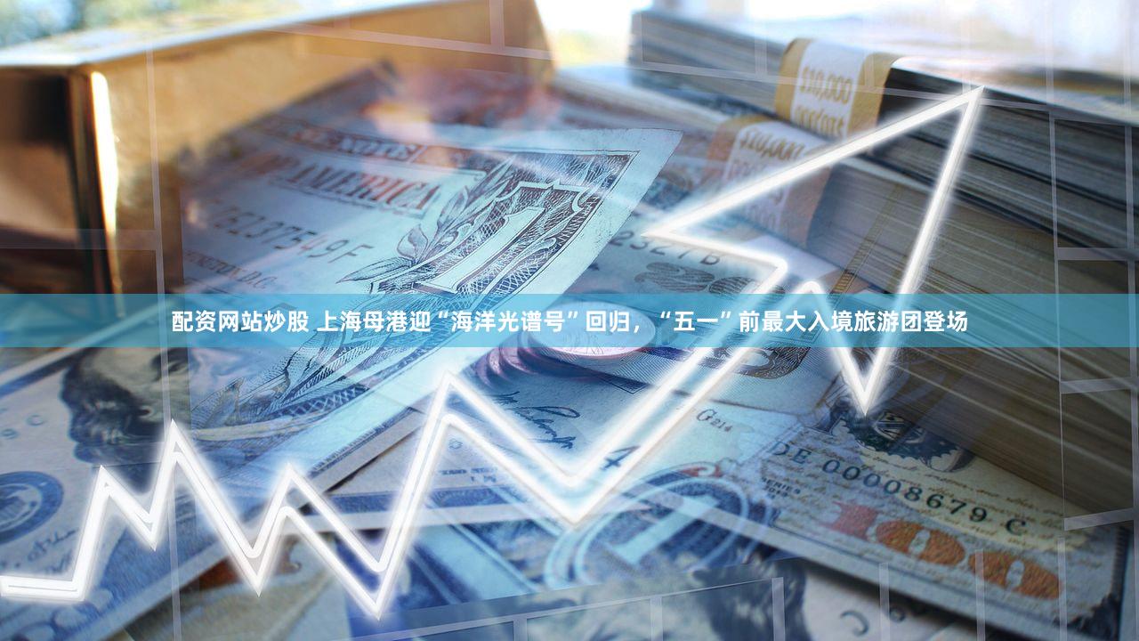 配资网站炒股 上海母港迎“海洋光谱号”回归，“五一”前最大入境旅游团登场