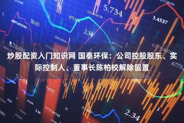 炒股配资入门知识网 国泰环保：公司控股股东、实际控制人、董事长陈柏校解除留置