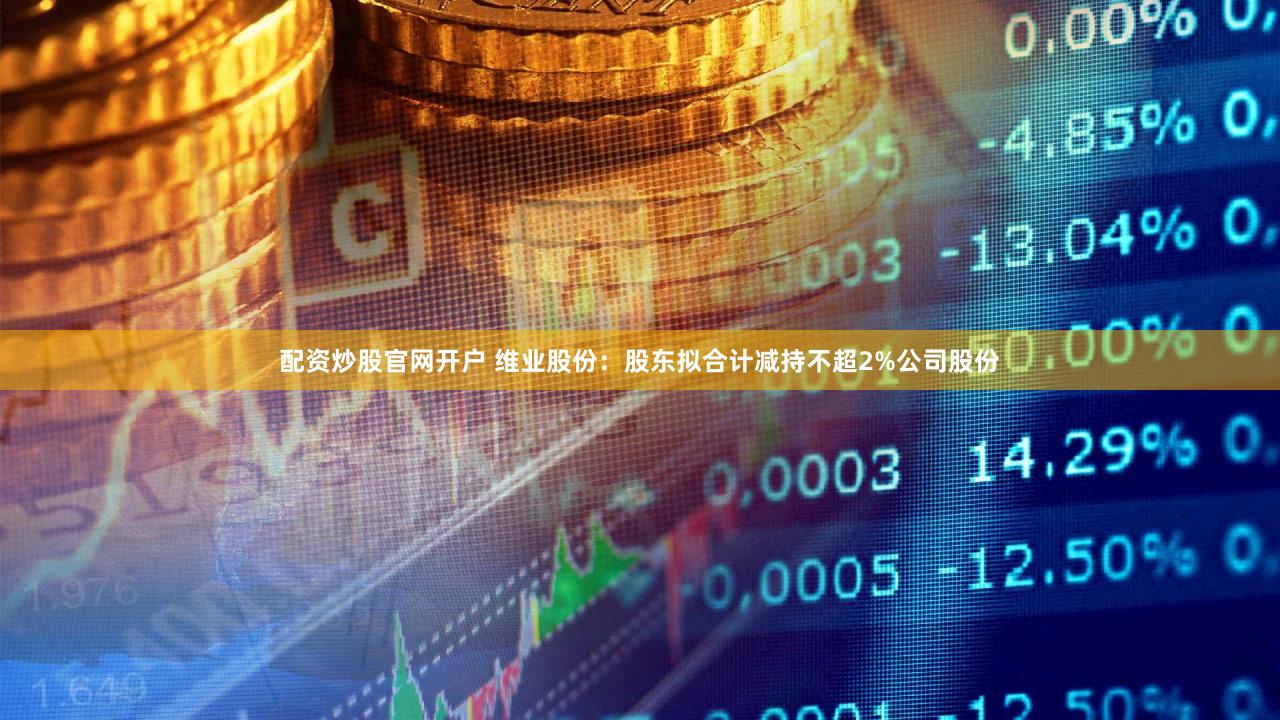 配资炒股官网开户 维业股份：股东拟合计减持不超2%公司股份