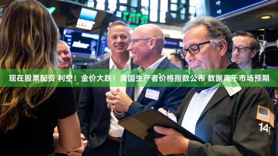 现在股票配资 利空！金价大跌！美国生产者价格指数公布 数据高于市场预期