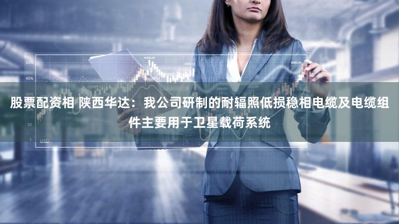 股票配资相 陕西华达：我公司研制的耐辐照低损稳相电缆及电缆组件主要用于卫星载荷系统